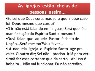 As igrejas estão cheias de
pessoas assim...
•Eu sei que Deus cura, mas será que nesse caso
foi Deus mesmo que curou?
•O irmão está falando em línguas; Será que é a
manifestação do Espírito Santo mesmo?
•Ouvi falar que aquele Pastor é cheio de
Unção...Será mesmo?Vou lá ver...
•Lá naquela igreja o Espirito Santo age pra
valer. O outro diz; Sei não...preciso ir lá para ver...
•Irmã faz essa corrente que dá certo...Ah isso é
bobeira... Não vai funcionar. Eu não acredito.
 