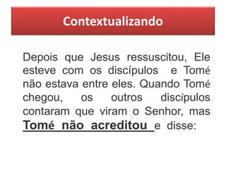 Contextualizando
Depois que Jesus ressuscitou, Ele
esteve com os discípulos e Tomé
não estava entre eles. Quando Tomé
chegou, os outros discípulos
contaram que viram o Senhor, mas
Tomé não acreditou e disse:
 