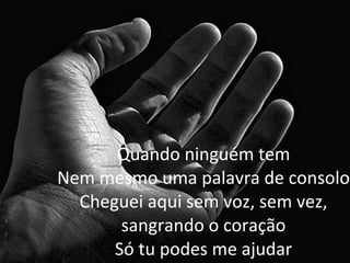 Quando ninguém tem Nem mesmo uma palavra de consolo Cheguei aqui sem voz, sem vez, sangrando o coração Só tu podes me ajudar 