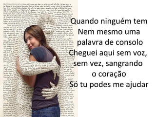 Quando ninguém tem Nem mesmo uma  palavra de consolo Cheguei aqui sem voz,  sem vez, sangrando  o coração Só tu podes me ajudar 