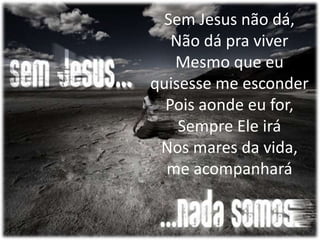 Sem Jesus não dá,
Não dá pra viver
Mesmo que eu
quisesse me esconder
Pois aonde eu for,
Sempre Ele irá
Nos mares da vida,
me acompanhará
 