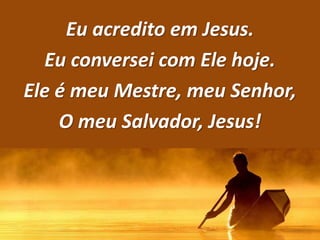 Eu acredito em Jesus.
Eu conversei com Ele hoje.
Ele é meu Mestre, meu Senhor,
O meu Salvador, Jesus!
 