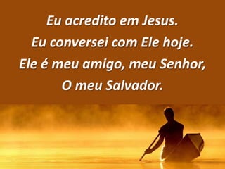 Eu acredito em Jesus.
Eu conversei com Ele hoje.
Ele é meu amigo, meu Senhor,
O meu Salvador.
 