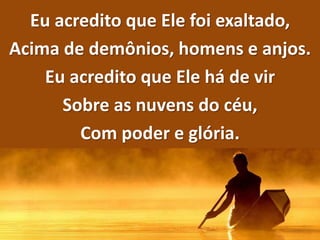 Eu acredito que Ele foi exaltado,
Acima de demônios, homens e anjos.
Eu acredito que Ele há de vir
Sobre as nuvens do céu,
Com poder e glória.
 