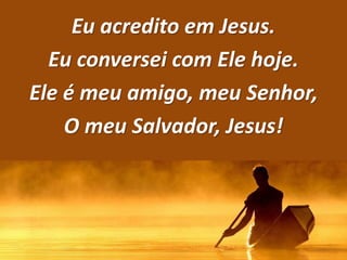 Eu acredito em Jesus.
Eu conversei com Ele hoje.
Ele é meu amigo, meu Senhor,
O meu Salvador, Jesus!
 