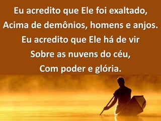 Eu acredito que Ele foi exaltado,
Acima de demônios, homens e anjos.
Eu acredito que Ele há de vir
Sobre as nuvens do céu,
Com poder e glória.
 