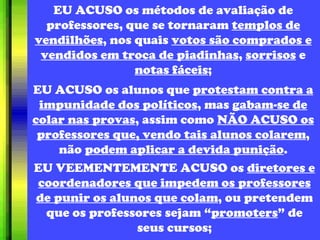 EU ACUSO os métodos de avaliação de professores, que se tornaram  templos de vendilhões , nos quais  votos são comprados e vendidos em troca de piadinhas ,  sorrisos  e  notas fáceis ; EU ACUSO os alunos que  protestam contra a impunidade dos políticos , mas  gabam-se de colar nas provas , assim como  NÃO ACUSO os professores que, vendo tais alunos colarem , não  podem aplicar a devida punição . EU VEEMENTEMENTE ACUSO os  diretores e coordenadores que impedem os professores de punir os alunos que colam , ou pretendem que os professores sejam “ promoters ” de seus cursos; 