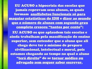 EU ACUSO a hipocrisia das escolas que jamais reprovam seus alunos, as quais formam   analfabetos funcionais só para maquiar estatísticas do IDH  e  dizer ao mundo que o número de alunos com segundo grau completo cresceu “tantos por cento ”; EU ACUSO os que aplaudem tais escolas e ainda trabalham pela massificação do ensino superior, sem entender que o aluno que ali chega deve ter o mínimo de preparo civilizacional, intelectual e moral, pois estamos chegando ao tempo no qual o aluno “ terá direito ” de se  tornar médico ou advogado sem sequer saber escrever ,  