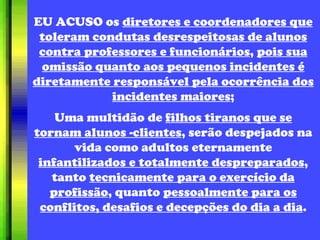 EU ACUSO os  diretores e coordenadores que toleram condutas desrespeitosas de alunos contra professores e funcionários ,  pois sua omissão quanto aos pequenos incidentes é diretamente responsável pela ocorrência dos incidentes maiores ; Uma multidão de  filhos tiranos que se tornam alunos -clientes , serão despejados na vida como adultos eternamente  infantilizados e totalmente despreparados , tanto  tecnicamente para o exercício da profissão , quanto  pessoalmente para os conflitos, desafios e decepções do dia a dia . 
