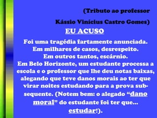 EU ACUSO (Tributo ao professor Kássio Vinícius Castro Gomes) Foi uma tragédia fartamente anunciada. Em milhares de casos, desrespeito. Em outros tantos, escárnio. Em Belo Horizonte, um estudante processa a escola e o professor que lhe deu notas baixas, alegando que teve danos morais ao ter que virar noites estudando para a prova sub-sequente. (Notem bem: o alegado “ dano moral ” do estudante foi ter que...  estudar !). 