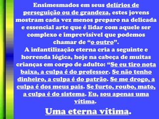 Ensimesmados em seus  delírios de perseguição ou de grandeza , estes jovens mostram cada vez menos preparo na delicada e essencial arte que é lidar com aquele ser complexo e imprevisível que podemos chamar de “ o outro ”. A infantilização eterna cria a seguinte e horrenda lógica, hoje na cabeça de muitas crianças em corpo de adulto: “ Se eu tiro nota baixa, a culpa é do professor .  Se não tenho dinheiro, a culpa é do patrão .  Se me drogo, a culpa é dos meus pais .  Se furto, roubo, mato, a culpa é do sistema .  Eu ,  sou apenas uma vítima .  Uma eterna vítima . 