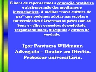 É hora de repensarmos a  educação brasileira  e abrirmos mão dos  modismos e invencionices . A melhor “nova cultura de paz” que podemos adotar nas escolas e universidades é fazermos as pazes com os  bons e velhos conceitos de seriedade ,  responsabilidade ,  disciplina  e  estudo de verdade . Igor Pantuzza Wildmann Advogado – Doutor em Direito. Professor universitário. 