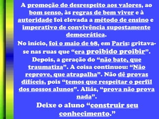 A  promoção do desrespeito aos valores , ao  bom senso , às  regras de bem viver  e à  autoridade  foi elevada a  método de ensino  e   imperativo de convivência supostamente democrática . No início,  foi o maio de 68 , em  Paris : gritava-se nas ruas que “ era  proibido proibir ”. Depois, a geração do “ não bate, que traumatiza ”. A coisa continuou: “ Não reprove, que atrapalha ”. Não  dê provas difíceis , pois “ temos que respeitar o perfil dos nossos alunos ”. Aliás, “ prova não prova nada ”. Deixe o aluno “ construir seu conhecimento .” 