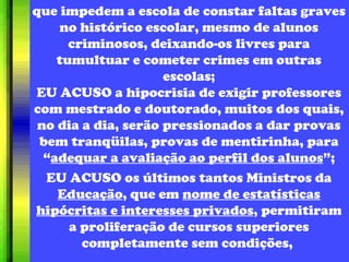 que impedem a escola de constar faltas graves no histórico escolar, mesmo de alunos criminosos, deixando-os livres para tumultuar e cometer crimes em outras escolas; EU ACUSO a hipocrisia de exigir professores com mestrado e doutorado, muitos dos quais, no dia a dia, serão pressionados a dar provas bem tranqüilas, provas de mentirinha, para “ adequar a avaliação ao perfil dos alunos ”; EU ACUSO os últimos tantos Ministros da  Educação , que em  nome de estatísticas hipócritas e interesses privados , permitiram a proliferação de cursos superiores completamente sem condições,  