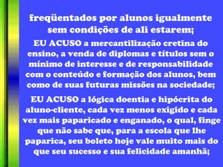 freqüentados por alunos igualmente sem condições de ali estarem; EU ACUSO a mercantilização cretina do ensino, a venda de diplomas e títulos sem o mínimo de interesse e de responsabilidade com o conteúdo e formação dos alunos, bem como de suas futuras missões na sociedade; EU ACUSO a lógica doentia e hipócrita do aluno-cliente, cada vez menos exigido e cada vez mais paparicado e enganado, o qual, finge que não sabe que, para a escola que lhe paparica, seu boleto hoje vale muito mais do que seu sucesso e sua felicidade amanhã; 