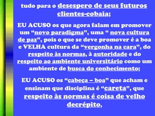 tudo para o   desespero de seus futuros clientes-cobaia ; EU ACUSO os que agora falam em promover um “ novo paradigma ”, uma “  nova cultura de paz ”, pois o que se deve promover é a boa e VELHA cultura da “ vergonha na cara ”, do  respeito às normas , à  autoridade  e do  respeito ao ambiente universitário  como um ambiente de  busca do conhecimento ; EU ACUSO os “ cabeça – boa ” que acham e ensinam que disciplina é “ careta ”, que  respeito às normas é coisa de velho decrépito , 