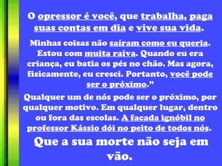 O  opressor é você , que  trabalha ,  paga suas contas em dia  e  vive sua vida .  Minhas coisas não  saíram como eu queria . Estou com  muita raiva . Quando eu era criança, eu batia os pés no chão. Mas agora, fisicamente, eu cresci. Portanto,  você pode ser o próximo .” Qualquer um de nós pode ser o próximo, por qualquer motivo. Em qualquer lugar, dentro ou fora das escolas.  A facada ignóbil no professor Kássio dói no peito de todos nós .  Que a sua morte não seja em vão.  