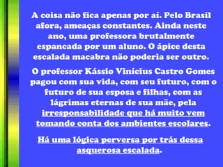 A coisa não fica apenas por aí. Pelo Brasil afora, ameaças constantes. Ainda neste ano, uma professora brutalmente espancada por um aluno. O ápice desta escalada macabra não poderia ser outro. O professor Kássio Vinícius Castro Gomes pagou com sua vida, com seu futuro, com o futuro de sua esposa e filhas, com as lágrimas eternas de sua mãe, pela  irresponsabilidade que há muito vem tomando conta dos ambientes escolares . Há uma lógica perversa por trás dessa asquerosa escalada .   