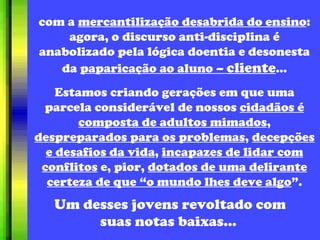 com a  mercantilização desabrida do ensino : agora, o discurso anti-disciplina é anabolizado pela lógica doentia e desonesta da  paparicação ao aluno –  cliente ... Estamos criando gerações em que uma parcela considerável de nossos  cidadãos é composta de adultos mimados ,  despreparados para os problemas ,  decepções e desafios da vida ,  incapazes de lidar com conflitos  e, pior,  dotados de uma delirante certeza de que “o mundo lhes deve algo ”. Um desses jovens revoltado com suas notas baixas...  