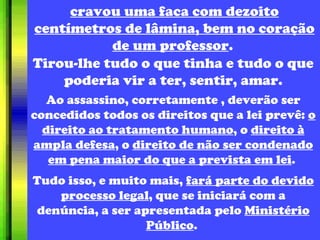 cravou uma faca com dezoito centímetros de lâmina, bem no coração de um professor .  Tirou-lhe tudo o que tinha e tudo o que poderia vir a ter, sentir, amar. Ao assassino, corretamente , deverão ser concedidos todos os direitos que a lei prevê:  o direito ao tratamento humano , o  direito à ampla defesa , o  direito de não ser condenado em pena maior do que a prevista em lei .  Tudo isso, e muito mais,  fará parte do devido processo legal , que se iniciará com a denúncia, a ser apresentada pelo  Ministério Público .  