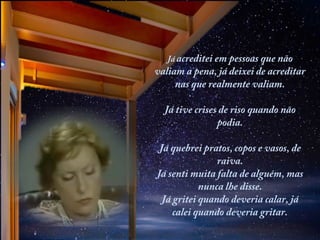 Já acreditei em pessoas que não

valiam a pena, já deixei de acreditar
nas que realmente valiam.
 
Já tive crises de riso quando não
podia.
Já quebrei pratos, copos e vasos, de
raiva.
Já senti muita falta de alguém, mas
nunca lhe disse.
Já gritei quando deveria calar, já
calei quando deveria gritar.

 