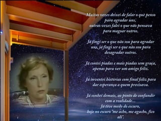 Muitas vezes deixei de falar o que penso
para agradar uns,
outras vezes falei o que não pensava
para magoar outros.
Já fingi ser o que não sou para agradar
uns, já fingi ser o que não sou para
desagradar outros.
 
Já contei piadas e mais piadas sem graça,
apenas para ver um amigo feliz.
Já inventei histórias com final feliz para
dar esperança a quem precisava.
Já sonhei demais, ao ponto de confundir
com a realidade...
Já tive medo do escuro,
hoje no escuro "me acho, me agacho, fico
ali".

 