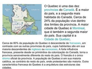 O Quebec é uma das dez
                                     províncias do Canadá. É a maior
                                     do país, e a segunda mais
                                     habitada do Canadá. Cerca de
                                     24% da população vive dentro
                                     dos limites da província. A maior
                                     cidade de Quebec é Montreal,
                                     que é também a segunda maior
                                     do país. Sua capital é a
                                     Cidade de Quebec.
Cerca de 80% da população do Quebec é descendente de franceses, em
contraste com as outras províncias do país, cujos habitantes são em sua
maioria descendentes de ingleses ou escoceses. A forte influência
francesa, presente desde os primórdios da colonização do Canadá, torna a
província sensivelmente diferente do resto do país. O francês é o único
idioma oficial da província. A população de Quebec é em sua maioria
católica, ao contrário do resto do país, onde protestantes são maioria. Outra
característica francesa do Quebec é a arquitetura das estruturas das
cidades.
 