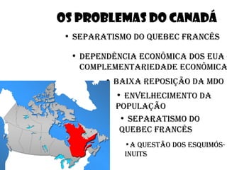 OS PROBLEMAS DO CANADÁ
• separatismo do quebec francês

 • dependência econÔmica dos eua –
   complementariedade econÔmica
        • baixa reposição da mdo
          • envelhecimento da
          população
           • separatismo do
           quebec francês
            •a questão dos esquimÓs-
            inuits
 