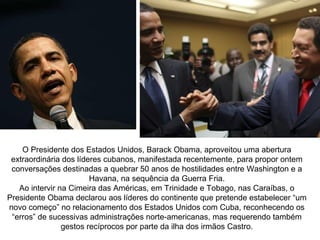 O Presidente dos Estados Unidos, Barack Obama, aproveitou uma abertura
 extraordinária dos líderes cubanos, manifestada recentemente, para propor ontem
 conversações destinadas a quebrar 50 anos de hostilidades entre Washington e a
                        Havana, na sequência da Guerra Fria.
   Ao intervir na Cimeira das Américas, em Trinidade e Tobago, nas Caraíbas, o
Presidente Obama declarou aos líderes do continente que pretende estabelecer “um
novo começo” no relacionamento dos Estados Unidos com Cuba, reconhecendo os
 “erros” de sucessivas administrações norte-americanas, mas requerendo também
                gestos recíprocos por parte da ilha dos irmãos Castro.
 