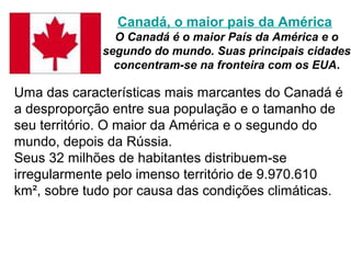 Canadá, o maior pais da América
               O Canadá é o maior País da América e o
             segundo do mundo. Suas principais cidades
               concentram-se na fronteira com os EUA.

Uma das características mais marcantes do Canadá é
a desproporção entre sua população e o tamanho de
seu território. O maior da América e o segundo do
mundo, depois da Rússia.
Seus 32 milhões de habitantes distribuem-se
irregularmente pelo imenso território de 9.970.610
km², sobre tudo por causa das condições climáticas.
 