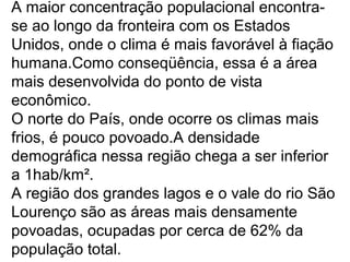 A maior concentração populacional encontra-
se ao longo da fronteira com os Estados
Unidos, onde o clima é mais favorável à fiação
humana.Como conseqüência, essa é a área
mais desenvolvida do ponto de vista
econômico.
O norte do País, onde ocorre os climas mais
frios, é pouco povoado.A densidade
demográfica nessa região chega a ser inferior
a 1hab/km².
A região dos grandes lagos e o vale do rio São
Lourenço são as áreas mais densamente
povoadas, ocupadas por cerca de 62% da
população total.
 