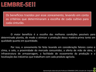 Apresentação elaborada pela Professora FERNANDA LOPES, disciplina de Geografia
O maior benefício é a escolha das melhores condições possíveis para
determinado plantio, de modo a otimizar a produção dessa matéria-prima tanto em
qualidade quanto em quantidade.
Por isso, o zoneamento foi feito levando em consideração fatores como o
clima, o solo, a proximidade do mercado consumidor, a oferta de mão de obra, a
infraestrutura de armazenagem, a facilidade de escoamento da produção e a
localização das indústrias que trabalham com cada produto agrícola.
Os benefícios trazidos por esse zoneamento, levando em conta
os critérios que determinaram a escolha de cada cultivo para
cada cinturão.
 