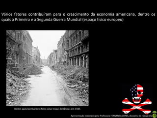 Apresentação elaborada pela Professora FERNANDA LOPES, disciplina de Geografia
Vários fatores contribuíram para o crescimento da economia americana, dentre os
quais a Primeira e a Segunda Guerra Mundial (espaço físico europeu)
Berlim após bombardeio feito pelas tropas britânicas em 1945
 