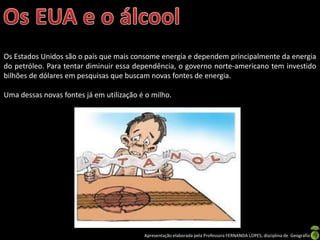 Apresentação elaborada pela Professora FERNANDA LOPES, disciplina de Geografia
Os Estados Unidos são o país que mais consome energia e dependem principalmente da energia
do petróleo. Para tentar diminuir essa dependência, o governo norte-americano tem investido
bilhões de dólares em pesquisas que buscam novas fontes de energia.
Uma dessas novas fontes já em utilização é o milho.
 