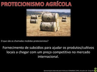 Apresentação elaborada pela Professora FERNANDA LOPES, disciplina de Geografia
O que são as chamadas medidas protecionistas?
Fornecimento de subsídios para ajudar os produtos/cultivos
locais a chegar com um preço competitivo no mercado
internacional.
 