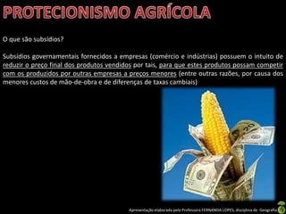 Apresentação elaborada pela Professora FERNANDA LOPES, disciplina de Geografia
O que são subsídios?
Subsídios governamentais fornecidos a empresas (comércio e indústrias) possuem o intuito de
reduzir o preço final dos produtos vendidos por tais, para que estes produtos possam competir
com os produzidos por outras empresas a preços menores (entre outras razões, por causa dos
menores custos de mão-de-obra e de diferenças de taxas cambiais)
 