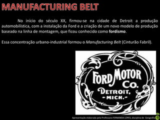 Apresentação elaborada pela Professora FERNANDA LOPES, disciplina de Geografia
No início do século XX, firmou-se na cidade de Detroit a produção
automobilística, com a instalação da Ford e a criação de um novo modelo de produção
baseado na linha de montagem, que ficou conhecido como fordismo.
Essa concentração urbano-industrial formou o Manufacturing Belt (Cinturão Fabril).
 