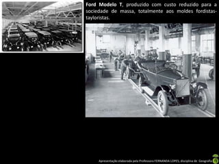 Apresentação elaborada pela Professora FERNANDA LOPES, disciplina de Geografia
Ford Modelo T, produzido com custo reduzido para a
sociedade de massa, totalmente aos moldes fordistas-
tayloristas.
 