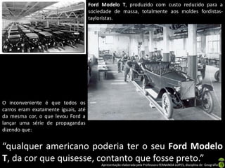 Apresentação elaborada pela Professora FERNANDA LOPES, disciplina de Geografia
Ford Modelo T, produzido com custo reduzido para a
sociedade de massa, totalmente aos moldes fordistas-
tayloristas.
O inconveniente é que todos os
carros eram exatamente iguais, até
da mesma cor, o que levou Ford a
lançar uma série de propagandas
dizendo que:
“qualquer americano poderia ter o seu Ford Modelo
T, da cor que quisesse, contanto que fosse preto.”
 
