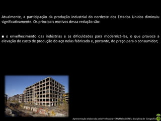 Apresentação elaborada pela Professora FERNANDA LOPES, disciplina de Geografia
Atualmente, a participação da produção industrial do nordeste dos Estados Unidos diminuiu
significativamente. Os principais motivos dessa redução são:
■ o envelhecimento das indústrias e as dificuldades para modernizá-las, o que provoca a
elevação do custo de produção do aço nelas fabricado e, portanto, do preço para o consumidor;
 
