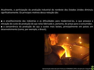 Apresentação elaborada pela Professora FERNANDA LOPES, disciplina de Geografia
Atualmente, a participação da produção industrial do nordeste dos Estados Unidos diminuiu
significativamente. Os principais motivos dessa redução são:
■ o envelhecimento das indústrias e as dificuldades para modernizá-las, o que provoca a
elevação do custo de produção do aço nelas fabricado e, portanto, do preço para o consumidor;
■ a concorrência da produção do aço a custos mais baixos, principalmente em países em
desenvolvimento (como, por exemplo, o Brasil);
 
