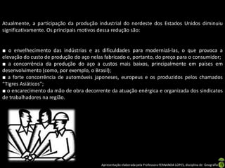 Apresentação elaborada pela Professora FERNANDA LOPES, disciplina de Geografia
Atualmente, a participação da produção industrial do nordeste dos Estados Unidos diminuiu
significativamente. Os principais motivos dessa redução são:
■ o envelhecimento das indústrias e as dificuldades para modernizá-las, o que provoca a
elevação do custo de produção do aço nelas fabricado e, portanto, do preço para o consumidor;
■ a concorrência da produção do aço a custos mais baixos, principalmente em países em
desenvolvimento (como, por exemplo, o Brasil);
■ a forte concorrência de automóveis japoneses, europeus e os produzidos pelos chamados
“Tigres Asiáticos”;
■ o encarecimento da mão de obra decorrente da atuação enérgica e organizada dos sindicatos
de trabalhadores na região.
 