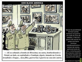 Apresentação elaborada pela Professora FERNANDA LOPES, disciplina de Geografia
Apesar da possibilidade
de haver perdas
humanas nas guerras,
em razão do envio de
soldados, o fato de a
guerra não ocorrer no
próprio território
minimiza
consideravelmente o
número de mortos,
particularmente de
civis, e evita boa parte
dos prejuízos materiais,
que ficam restritos aos
equipamentos bélicos.
 