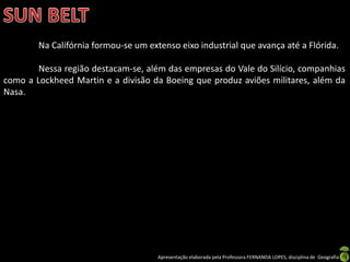 Apresentação elaborada pela Professora FERNANDA LOPES, disciplina de Geografia
Na Califórnia formou-se um extenso eixo industrial que avança até a Flórida.
Nessa região destacam-se, além das empresas do Vale do Silício, companhias
como a Lockheed Martin e a divisão da Boeing que produz aviões militares, além da
Nasa.
 