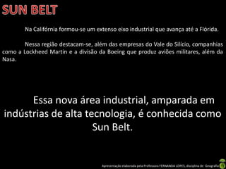 Apresentação elaborada pela Professora FERNANDA LOPES, disciplina de Geografia
Na Califórnia formou-se um extenso eixo industrial que avança até a Flórida.
Nessa região destacam-se, além das empresas do Vale do Silício, companhias
como a Lockheed Martin e a divisão da Boeing que produz aviões militares, além da
Nasa.
Essa nova área industrial, amparada em
indústrias de alta tecnologia, é conhecida como
Sun Belt.
 