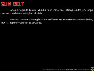 Apresentação elaborada pela Professora FERNANDA LOPES, disciplina de Geografia
Após a Segunda Guerra Mundial teve início nos Estados Unidos um longo
processo de descentralização industrial.
Ocorreu também a emergência do Pacífico como importante área econômica,
graças à rápida reconstrução do Japão.
 