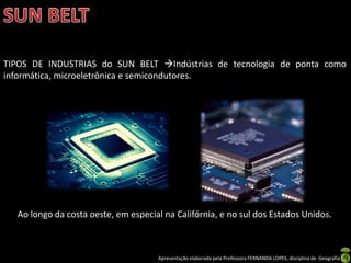 Apresentação elaborada pela Professora FERNANDA LOPES, disciplina de Geografia
TIPOS DE INDUSTRIAS do SUN BELT Indústrias de tecnologia de ponta como
informática, microeletrônica e semicondutores.
Ao longo da costa oeste, em especial na Califórnia, e no sul dos Estados Unidos.
 