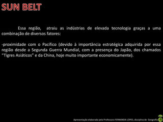 Apresentação elaborada pela Professora FERNANDA LOPES, disciplina de Geografia
Essa região, atraiu as indústrias de elevada tecnologia graças a uma
combinação de diversos fatores:
-proximidade com o Pacífico (devido à importância estratégica adquirida por essa
região desde a Segunda Guerra Mundial, com a presença do Japão, dos chamados
“Tigres Asiáticos” e da China, hoje muito importante economicamente).
 