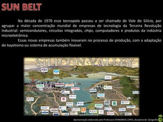 Apresentação elaborada pela Professora FERNANDA LOPES, disciplina de Geografia
Na década de 1970 esse tecnopolo passou a ser chamado de Vale do Silício, por
agrupar a maior concentração mundial de empresas de tecnologia da Terceira Revolução
Industrial: semicondutores, circuitos integrados, chips, computadores e produtos da indústria
microeletrônica.
Essas novas empresas também inovaram no processo de produção, com a adaptação
do toyotismo ou sistema de acumulação flexível.
 