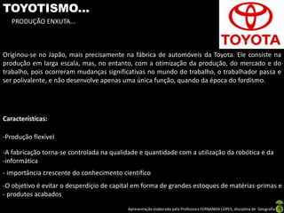 Apresentação elaborada pela Professora FERNANDA LOPES, disciplina de Geografia
TOYOTISMO...
PRODUÇÃO ENXUTA...
Originou-se no Japão, mais precisamente na fábrica de automóveis da Toyota. Ele consiste na
produção em larga escala, mas, no entanto, com a otimização da produção, do mercado e do
trabalho, pois ocorreram mudanças significativas no mundo do trabalho, o trabalhador passa e
ser polivalente, e não desenvolve apenas uma única função, quando da época do fordismo.
Características:
-Produção flexível
-A fabricação torna-se controlada na qualidade e quantidade com a utilização da robótica e da
-informática
- importância crescente do conhecimento cientifico
-O objetivo é evitar o desperdíçio de capital em forma de grandes estoques de matérias-primas e
- produtos acabados
 